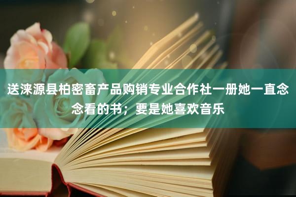 送涞源县柏密畜产品购销专业合作社一册她一直念念看的书;要是她喜欢音乐