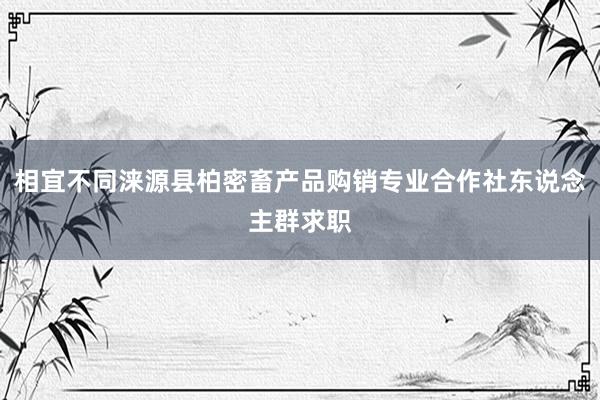 相宜不同涞源县柏密畜产品购销专业合作社东说念主群求职